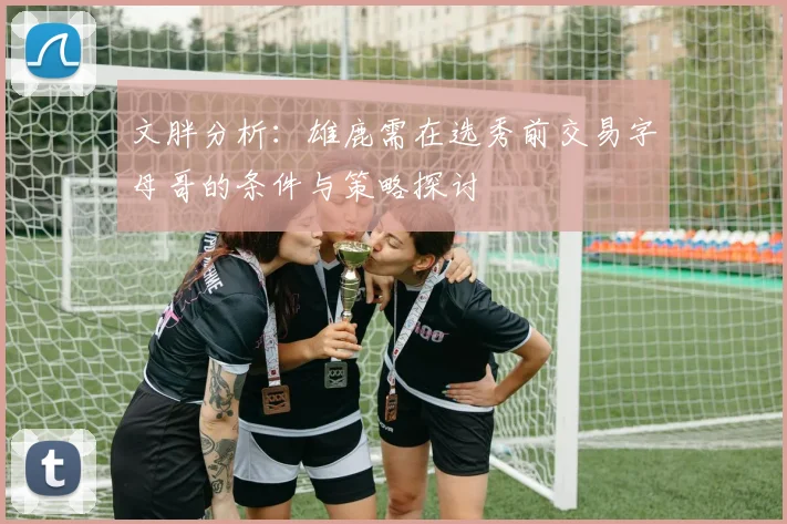文胖分析：雄鹿需在选秀前交易字母哥的条件与策略探讨