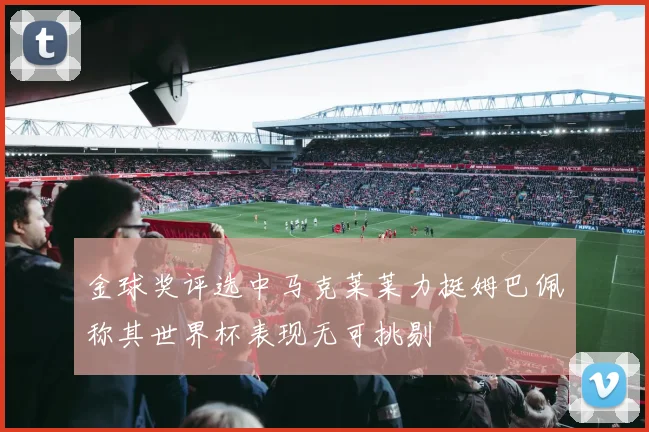 金球奖评选中马克莱莱力挺姆巴佩称其世界杯表现无可挑剔