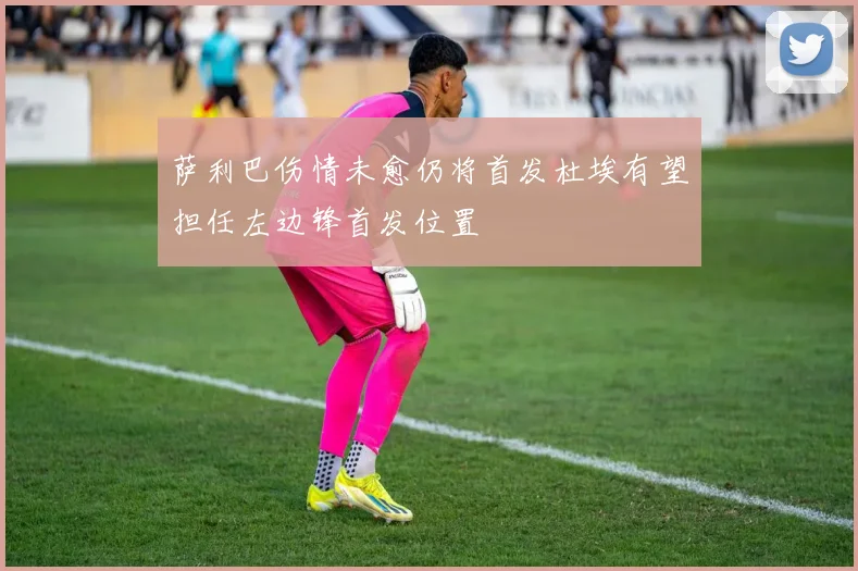 萨利巴伤情未愈仍将首发杜埃有望担任左边锋首发位置