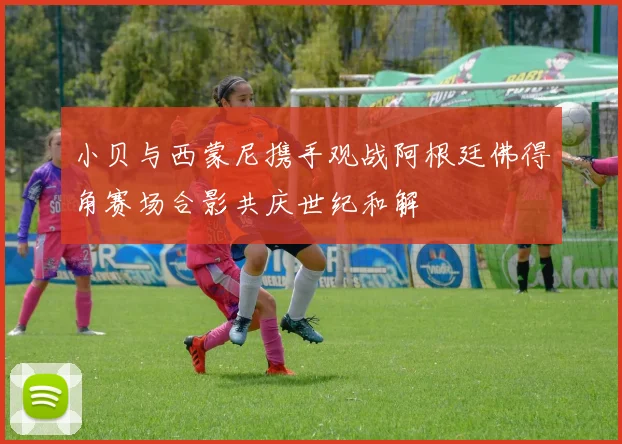 小贝与西蒙尼携手观战阿根廷佛得角赛场合影共庆世纪和解