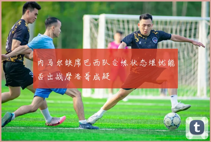 内马尔缺席巴西队合练状态堪忧能否出战摩洛哥成疑