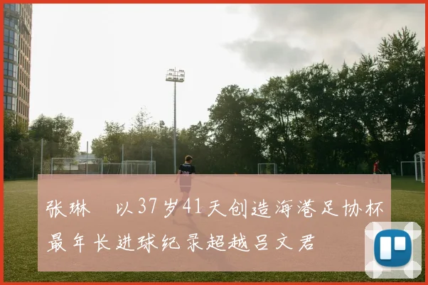 张琳芃以37岁41天创造海港足协杯最年长进球纪录超越吕文君
