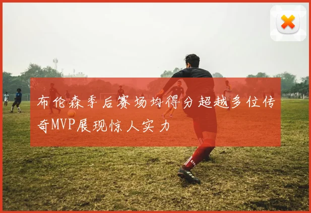 布伦森季后赛场均得分超越多位传奇MVP展现惊人实力