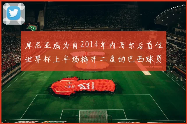 库尼亚成为自2014年内马尔后首位世界杯上半场梅开二度的巴西球员
