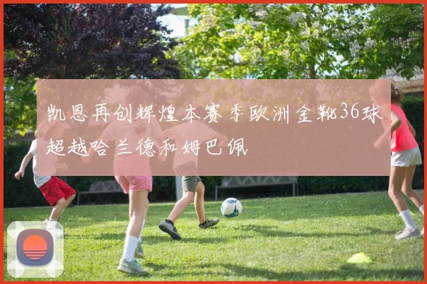 凯恩再创辉煌本赛季欧洲金靴36球超越哈兰德和姆巴佩