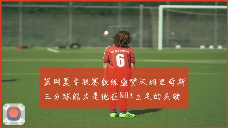 篮网夏季联赛教练盛赞汉姆里奇斯三分球能力是他在NBA立足的关键