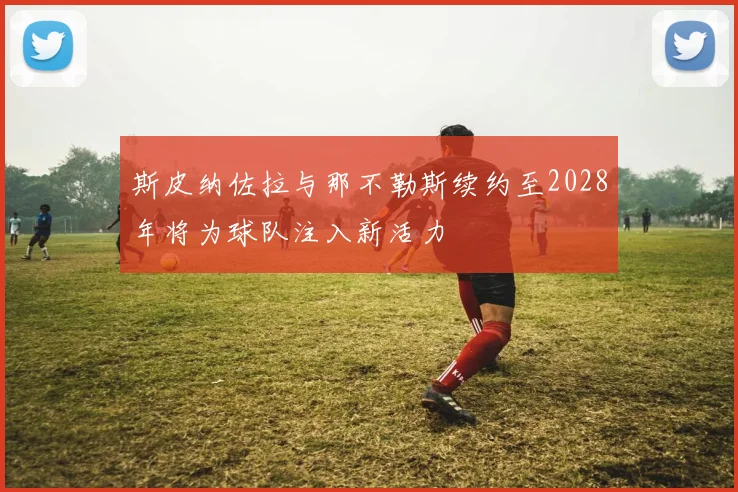 斯皮纳佐拉与那不勒斯续约至2028年将为球队注入新活力