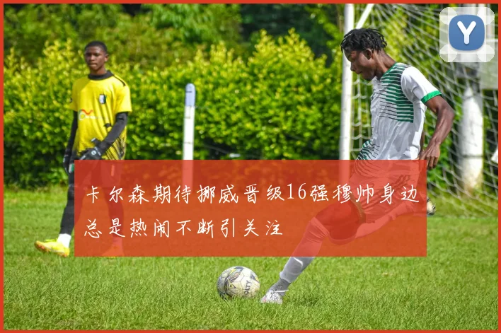 卡尔森期待挪威晋级16强穆帅身边总是热闹不断引关注
