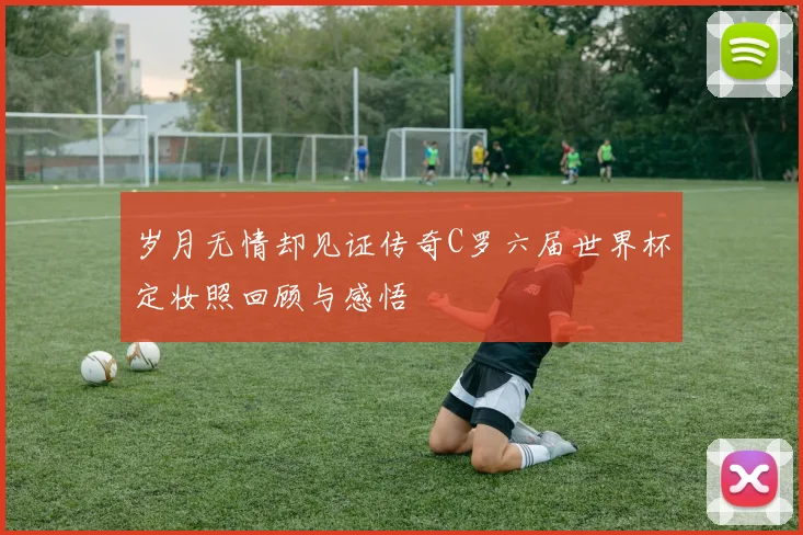 岁月无情却见证传奇C罗六届世界杯定妆照回顾与感悟