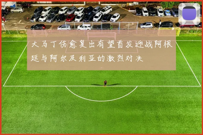 大马丁伤愈复出有望首发迎战阿根廷与阿尔及利亚的激烈对决