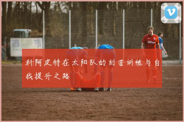 科阿皮特在太阳队的刻苦训练与自我提升之路