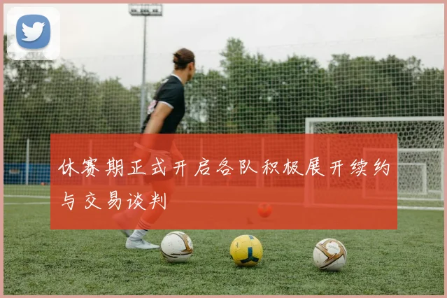 休赛期正式开启各队积极展开续约与交易谈判