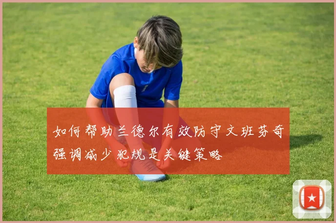 如何帮助兰德尔有效防守文班芬奇强调减少犯规是关键策略