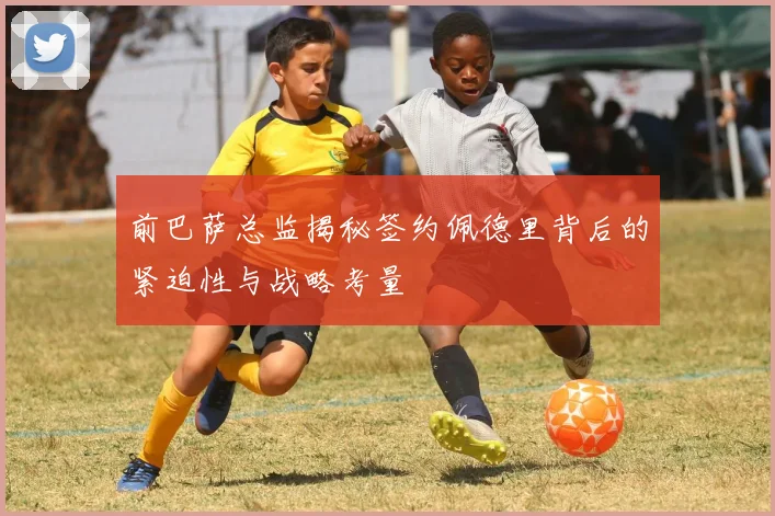 前巴萨总监揭秘签约佩德里背后的紧迫性与战略考量