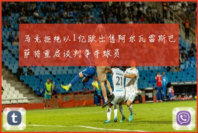 马竞拒绝以1亿欧出售阿尔瓦雷斯巴萨将重启谈判争夺球员