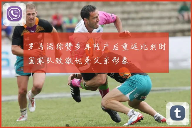 罗马诺称赞多库陪产后重返比利时国家队致敬优秀父亲形象