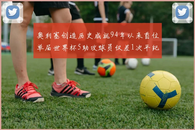 奥利塞创造历史成就94年以来首位单届世界杯5助攻球员仅差1次平纪录