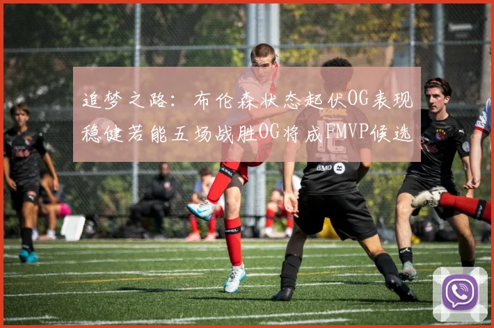 追梦之路：布伦森状态起伏OG表现稳健若能五场战胜OG将成FMVP候选