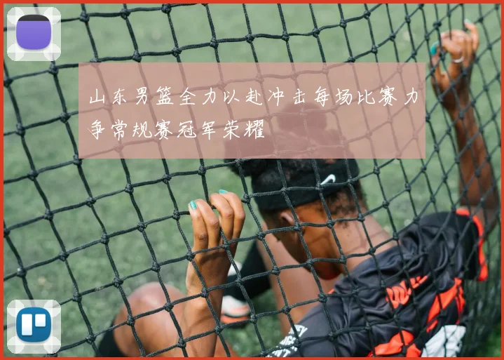 山东男篮全力以赴冲击每场比赛力争常规赛冠军荣耀