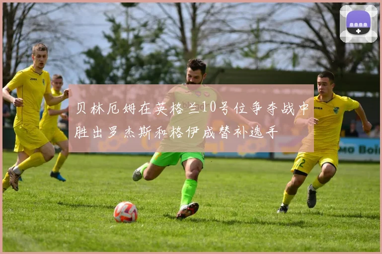 贝林厄姆在英格兰10号位争夺战中胜出罗杰斯和格伊成替补选手