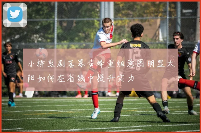 小桥皂剧落幕黄蜂重组意图明显太阳如何在省钱中提升实力