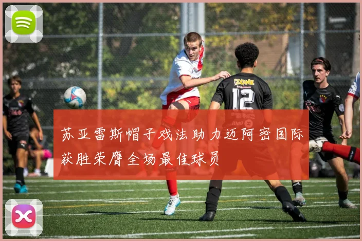 苏亚雷斯帽子戏法助力迈阿密国际获胜荣膺全场最佳球员
