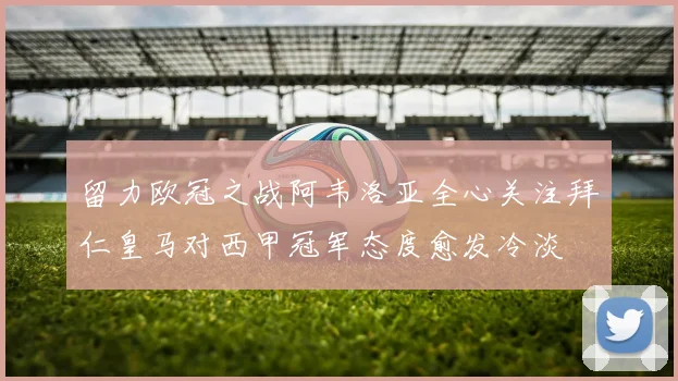 留力欧冠之战阿韦洛亚全心关注拜仁皇马对西甲冠军态度愈发冷淡