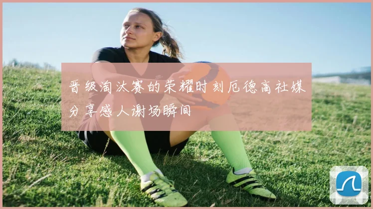 晋级淘汰赛的荣耀时刻厄德高社媒分享感人谢场瞬间