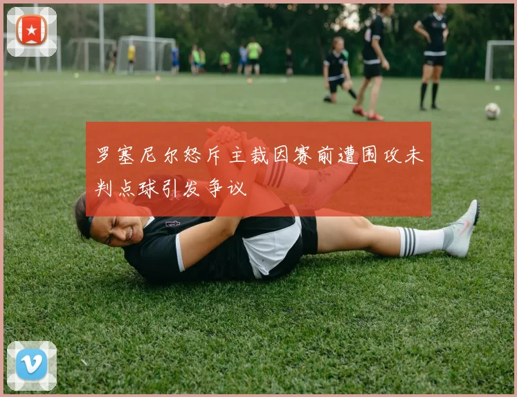 罗塞尼尔怒斥主裁因赛前遭围攻未判点球引发争议