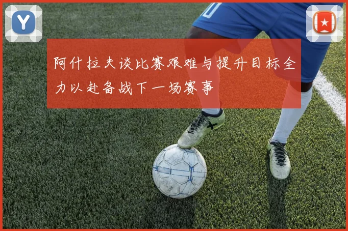 阿什拉夫谈比赛艰难与提升目标全力以赴备战下一场赛事