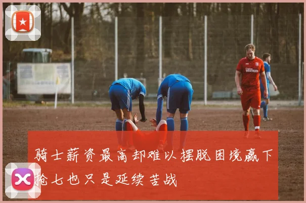 骑士薪资最高却难以摆脱困境赢下抢七也只是延续苦战