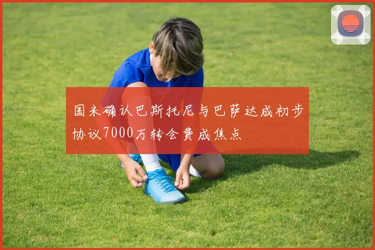 国米确认巴斯托尼与巴萨达成初步协议7000万转会费成焦点