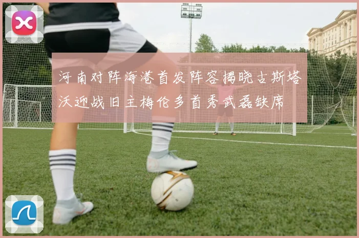 河南对阵海港首发阵容揭晓古斯塔沃迎战旧主梅伦多首秀武磊缺席