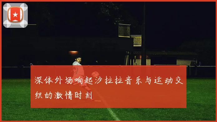 深体外场响起沙拉拉音乐与运动交织的激情时刻