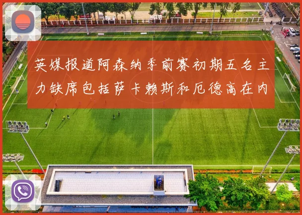 英媒报道阿森纳季前赛初期五名主力缺席包括萨卡赖斯和厄德高在内