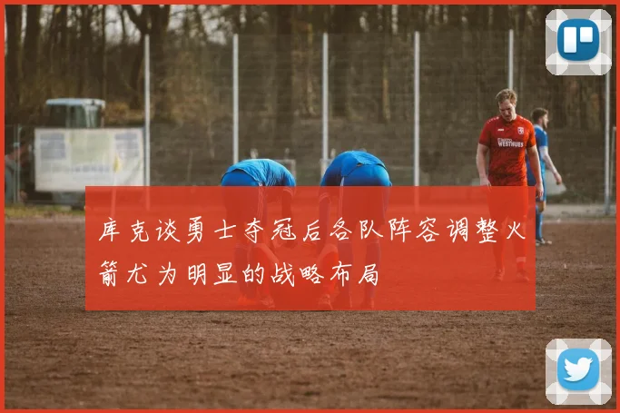 库克谈勇士夺冠后各队阵容调整火箭尤为明显的战略布局