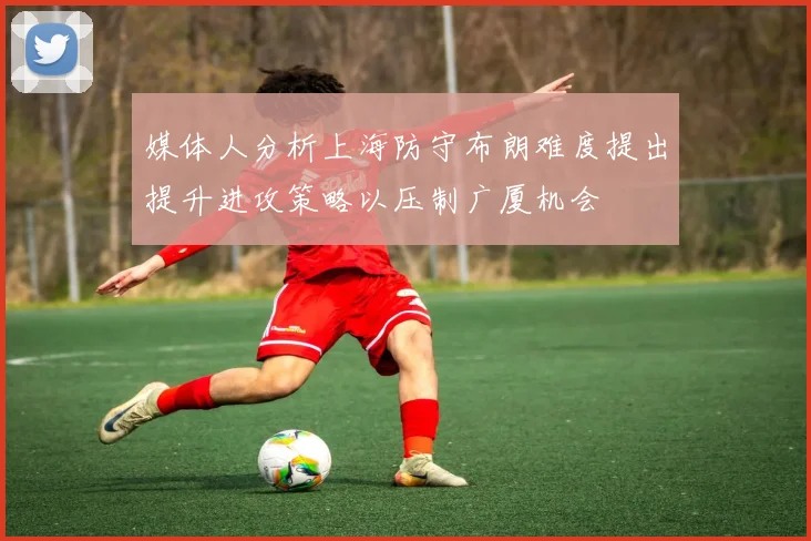 媒体人分析上海防守布朗难度提出提升进攻策略以压制广厦机会